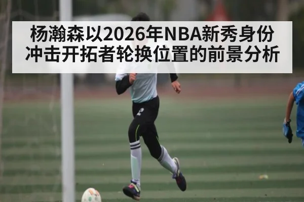 杨瀚森以2026年NBA新秀身份冲击开拓者轮换位置的前景分析